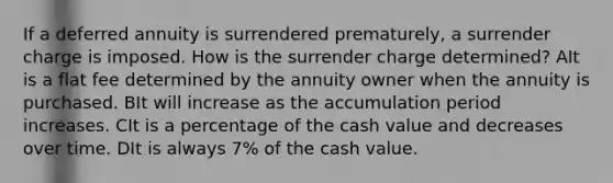 If a deferred annuity is surrendered prematurely, a surrender charge is imposed. How is the surrender charge determined? AIt is a flat fee determined by the annuity owner when the annuity is purchased. BIt will increase as the accumulation period increases. CIt is a percentage of the cash value and decreases over time. DIt is always 7% of the cash value.