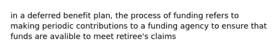 in a deferred benefit plan, the process of funding refers to making periodic contributions to a funding agency to ensure that funds are avalible to meet retiree's claims