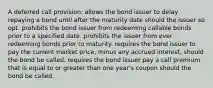 A deferred call provision: allows the bond issuer to delay repaying a bond until after the maturity date should the issuer so opt. prohibits the bond issuer from redeeming callable bonds prior to a specified date. prohibits the issuer from ever redeeming bonds prior to maturity. requires the bond issuer to pay the current market price, minus any accrued interest, should the bond be called. requires the bond issuer pay a call premium that is equal to or greater than one year's coupon should the bond be called.