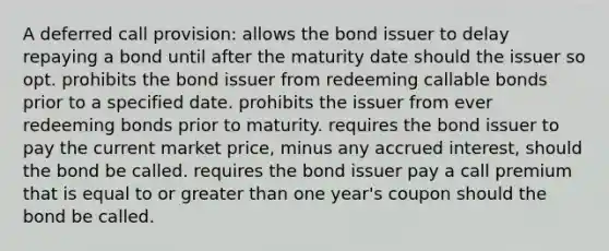 A deferred call provision: allows the bond issuer to delay repaying a bond until after the maturity date should the issuer so opt. prohibits the bond issuer from redeeming callable bonds prior to a specified date. prohibits the issuer from ever redeeming bonds prior to maturity. requires the bond issuer to pay the current market price, minus any accrued interest, should the bond be called. requires the bond issuer pay a call premium that is equal to or greater than one year's coupon should the bond be called.