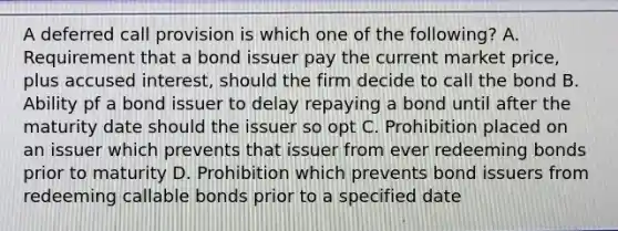 A deferred call provision is which one of the following? A. Requirement that a bond issuer pay the current market price, plus accused interest, should the firm decide to call the bond B. Ability pf a bond issuer to delay repaying a bond until after the maturity date should the issuer so opt C. Prohibition placed on an issuer which prevents that issuer from ever redeeming bonds prior to maturity D. Prohibition which prevents bond issuers from redeeming callable bonds prior to a specified date