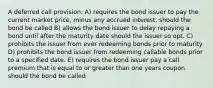 A deferred call provision: A) requires the bond issuer to pay the current market price, minus any accrued interest, should the bond be called B) allows the bond issuer to delay repaying a bond until after the maturity date should the issuer so opt. C) prohibits the issuer from ever redeeming bonds prior to maturity D) prohibits the bond issuer from redeeming callable bonds prior to a specified date. E) requires the bond issuer pay a call premium that is equal to or greater than one years coupon should the bond be called