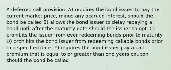 A deferred call provision: A) requires the bond issuer to pay the current market price, minus any accrued interest, should the bond be called B) allows the bond issuer to delay repaying a bond until after the maturity date should the issuer so opt. C) prohibits the issuer from ever redeeming bonds prior to maturity D) prohibits the bond issuer from redeeming callable bonds prior to a specified date. E) requires the bond issuer pay a call premium that is equal to or greater than one years coupon should the bond be called