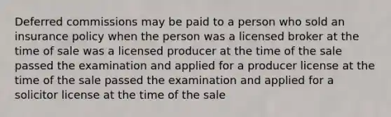 Deferred commissions may be paid to a person who sold an insurance policy when the person was a licensed broker at the time of sale was a licensed producer at the time of the sale passed the examination and applied for a producer license at the time of the sale passed the examination and applied for a solicitor license at the time of the sale