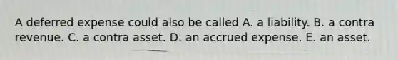 A deferred expense could also be called A. a liability. B. a contra revenue. C. a contra asset. D. an accrued expense. E. an asset.