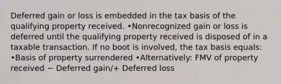 Deferred gain or loss is embedded in the tax basis of the qualifying property received. •Nonrecognized gain or loss is deferred until the qualifying property received is disposed of in a taxable transaction. If no boot is involved, the tax basis equals: •Basis of property surrendered •Alternatively: FMV of property received − Deferred gain/+ Deferred loss