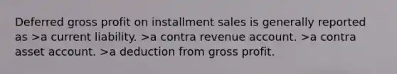 Deferred gross profit on installment sales is generally reported as >a current liability. >a contra revenue account. >a contra asset account. >a deduction from gross profit.