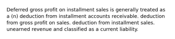 Deferred gross profit on installment sales is generally treated as a (n) deduction from installment accounts receivable. deduction from gross profit on sales. deduction from installment sales. unearned revenue and classified as a current liability.