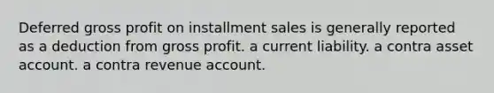 Deferred gross profit on installment sales is generally reported as a deduction from gross profit. a current liability. a contra asset account. a contra revenue account.