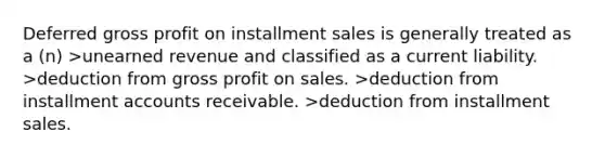 Deferred gross profit on installment sales is generally treated as a (n) >unearned revenue and classified as a current liability. >deduction from gross profit on sales. >deduction from installment accounts receivable. >deduction from installment sales.