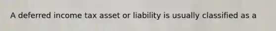 A deferred income tax asset or liability is usually classified as a