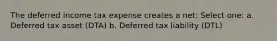 The deferred income tax expense creates a net: Select one: a. Deferred tax asset (DTA) b. Deferred tax liability (DTL)