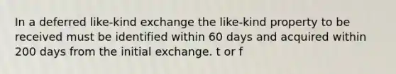 In a deferred like-kind exchange the like-kind property to be received must be identified within 60 days and acquired within 200 days from the initial exchange. t or f