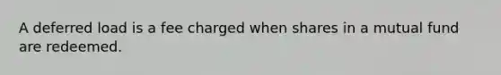 A deferred load is a fee charged when shares in a mutual fund are redeemed.