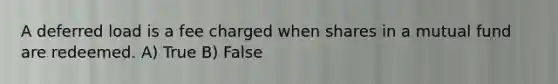 A deferred load is a fee charged when shares in a mutual fund are redeemed. A) True B) False