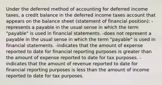 Under the deferred method of accounting for deferred income taxes, a credit balance in the deferred income taxes account that appears on the balance sheet (statement of financial position): -represents a payable in the usual sense in which the term "payable" is used in financial statements. -does not represent a payable in the usual sense in which the term "payable" is used in financial statements. -indicates that the amount of expense reported to date for financial reporting purposes is greater than the amount of expense reported to date for tax purposes. -indicates that the amount of revenue reported to date for financial reporting purposes is less than the amount of income reported to date for tax purposes.