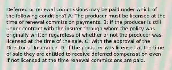 Deferred or renewal commissions may be paid under which of the following conditions? A: The producer must be licensed at the time of renewal commission payments. B: If the producer is still under contract with the insurer through whom the policy was originally written regardless of whether or not the producer was licensed at the time of the sale. C: With the approval of the Director of Insurance. D: If the producer was licensed at the time of sale they are entitled to receive deferred compensation even if not licensed at the time renewal commissions are paid.