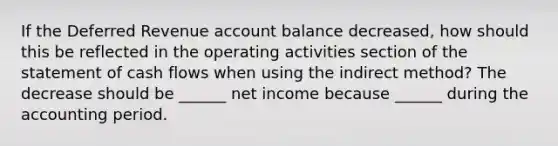 If the Deferred Revenue account balance decreased, how should this be reflected in the operating activities section of the statement of cash flows when using the indirect method? The decrease should be ______ net income because ______ during the accounting period.