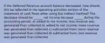 If the Deferred Revenue account balance decreased, how should this be reflected in the operating activities section of the statement of cash flows when using the indirect method? The decrease should be ______ net income because ______ during the accounting period. a) added to net income; less revenue was generated than collected b) added to net income; more revenue was generated than collected c) subtracted from; more revenue was generated than collected d) subtracted from; less revenue was generated than collected