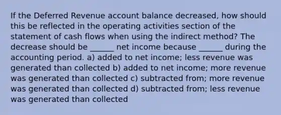 If the Deferred Revenue account balance decreased, how should this be reflected in the operating activities section of the statement of cash flows when using the indirect method? The decrease should be ______ net income because ______ during the accounting period. a) added to net income; less revenue was generated than collected b) added to net income; more revenue was generated than collected c) subtracted from; more revenue was generated than collected d) subtracted from; less revenue was generated than collected