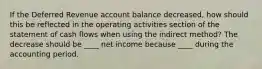 If the Deferred Revenue account balance decreased, how should this be reflected in the operating activities section of the statement of cash flows when using the indirect method? The decrease should be ____ net income because ____ during the accounting period.