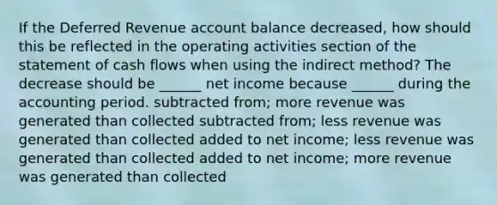 If the Deferred Revenue account balance decreased, how should this be reflected in the operating activities section of the statement of cash flows when using the indirect method? The decrease should be ______ net income because ______ during the accounting period. subtracted from; more revenue was generated than collected subtracted from; less revenue was generated than collected added to net income; less revenue was generated than collected added to net income; more revenue was generated than collected