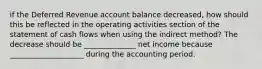 if the Deferred Revenue account balance decreased, how should this be reflected in the operating activities section of the statement of cash flows when using the indirect method? The decrease should be ______________ net income because ____________________ during the accounting period.