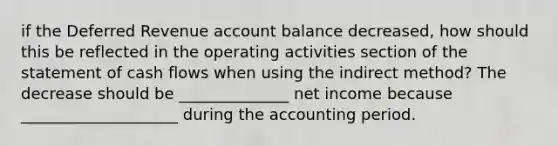 if the Deferred Revenue account balance decreased, how should this be reflected in the operating activities section of the statement of cash flows when using the indirect method? The decrease should be ______________ net income because ____________________ during the accounting period.