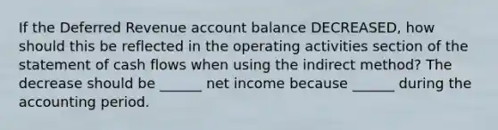 If the Deferred Revenue account balance DECREASED, how should this be reflected in the operating activities section of the statement of cash flows when using the indirect method? The decrease should be ______ net income because ______ during the accounting period.