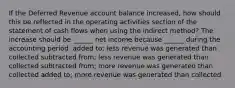 If the Deferred Revenue account balance increased, how should this be reflected in the operating activities section of the statement of cash flows when using the indirect method? The increase should be ______ net income because ______ during the accounting period. added to; less revenue was generated than collected subtracted from; less revenue was generated than collected subtracted from; more revenue was generated than collected added to; more revenue was generated than collected