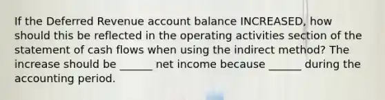 If the Deferred Revenue account balance INCREASED, how should this be reflected in the operating activities section of the statement of cash flows when using the indirect method? The increase should be ______ net income because ______ during the accounting period.