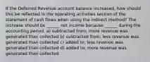 If the Deferred Revenue account balance increased, how should this be reflected in the operating activities section of the statement of cash flows when using the indirect method? The increase should be ______ net income because ______ during the accounting period. a) subtracted from; more revenue was generated than collected b) subtracted from; less revenue was generated than collected c) added to; less revenue was generated than collected d) added to; more revenue was generated than collected