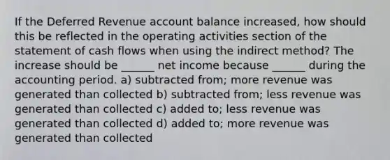 If the Deferred Revenue account balance increased, how should this be reflected in the operating activities section of the statement of cash flows when using the indirect method? The increase should be ______ net income because ______ during the accounting period. a) subtracted from; more revenue was generated than collected b) subtracted from; less revenue was generated than collected c) added to; less revenue was generated than collected d) added to; more revenue was generated than collected