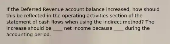 If the Deferred Revenue account balance increased, how should this be reflected in the operating activities section of the statement of cash flows when using the indirect method? The increase should be ____ net income because ____ during the accounting period.