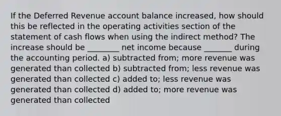 If the Deferred Revenue account balance increased, how should this be reflected in the operating activities section of the statement of cash flows when using the indirect method? The increase should be ________ net income because _______ during the accounting period. a) subtracted from; more revenue was generated than collected b) subtracted from; less revenue was generated than collected c) added to; less revenue was generated than collected d) added to; more revenue was generated than collected