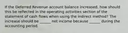 If the Deferred Revenue account balance increased, how should this be reflected in the operating activities section of the statement of cash flows when using the indirect method? The increase should be ______ net income because ______ during the accounting period.