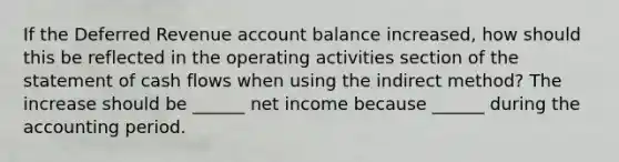 If the Deferred Revenue account balance increased, how should this be reflected in the operating activities section of the statement of cash flows when using the indirect method? The increase should be ______ net income because ______ during the accounting period.