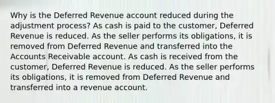 Why is the Deferred Revenue account reduced during the adjustment process? As cash is paid to the customer, Deferred Revenue is reduced. As the seller performs its obligations, it is removed from Deferred Revenue and transferred into the Accounts Receivable account. As cash is received from the customer, Deferred Revenue is reduced. As the seller performs its obligations, it is removed from Deferred Revenue and transferred into a revenue account.