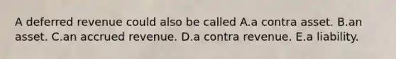 A deferred revenue could also be called A.a contra asset. B.an asset. C.an accrued revenue. D.a contra revenue. E.a liability.