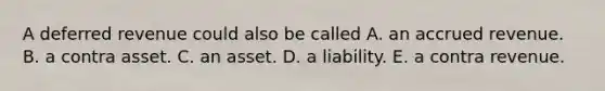 A deferred revenue could also be called A. an accrued revenue. B. a contra asset. C. an asset. D. a liability. E. a contra revenue.