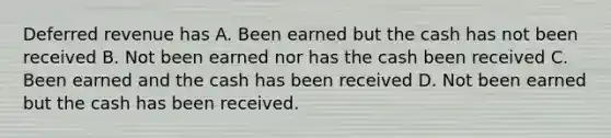 Deferred revenue has A. Been earned but the cash has not been received B. Not been earned nor has the cash been received C. Been earned and the cash has been received D. Not been earned but the cash has been received.