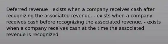 Deferred revenue - exists when a company receives cash after recognizing the associated revenue. - exists when a company receives cash before recognizing the associated revenue. - exists when a company receives cash at the time the associated revenue is recognized.