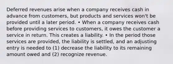 Deferred revenues arise when a company receives cash in advance from customers, but products and services won't be provided until a later period. • When a company receives cash before providing services to customers, it owes the customer a service in return. This creates a liability. • In the period those services are provided, the liability is settled, and an adjusting entry is needed to (1) decrease the liability to its remaining amount owed and (2) recognize revenue.