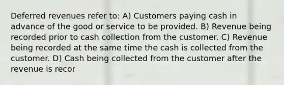 Deferred revenues refer to: A) Customers paying cash in advance of the good or service to be provided. B) Revenue being recorded prior to cash collection from the customer. C) Revenue being recorded at the same time the cash is collected from the customer. D) Cash being collected from the customer after the revenue is recor