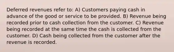 Deferred revenues refer to: A) Customers paying cash in advance of the good or service to be provided. B) Revenue being recorded prior to cash collection from the customer. C) Revenue being recorded at the same time the cash is collected from the customer. D) Cash being collected from the customer after the revenue is recorded.