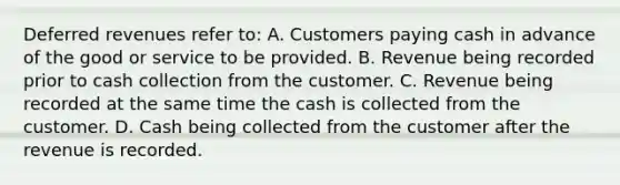 Deferred revenues refer to: A. Customers paying cash in advance of the good or service to be provided. B. Revenue being recorded prior to cash collection from the customer. C. Revenue being recorded at the same time the cash is collected from the customer. D. Cash being collected from the customer after the revenue is recorded.