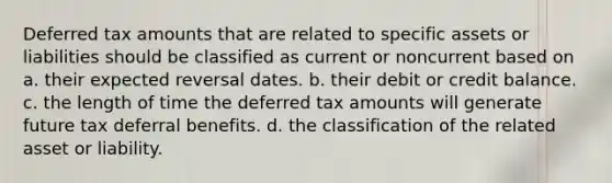 Deferred tax amounts that are related to specific assets or liabilities should be classified as current or noncurrent based on a. their expected reversal dates. b. their debit or credit balance. c. the length of time the deferred tax amounts will generate future tax deferral benefits. d. the classification of the related asset or liability.