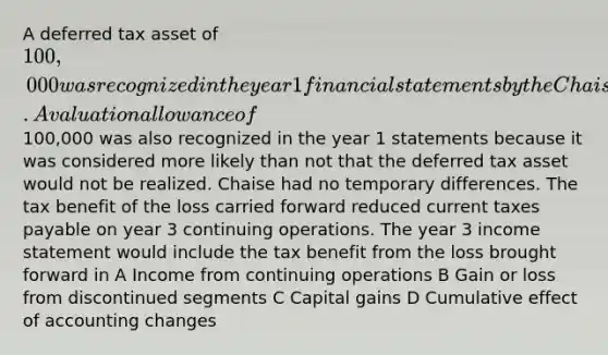 A deferred tax asset of 100,000 was recognized in the year 1 financial statements by the Chaise Company when a loss from discontinued segments was carried forward for tax purposes. A valuation allowance of100,000 was also recognized in the year 1 statements because it was considered more likely than not that the deferred tax asset would not be realized. Chaise had no temporary differences. The tax benefit of the loss carried forward reduced current taxes payable on year 3 continuing operations. The year 3 income statement would include the tax benefit from the loss brought forward in A Income from continuing operations B Gain or loss from discontinued segments C Capital gains D Cumulative effect of accounting changes