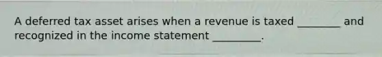 A deferred tax asset arises when a revenue is taxed ________ and recognized in the income statement _________.