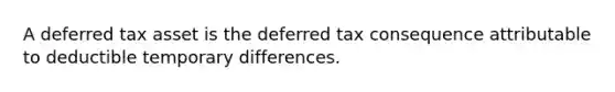 A deferred tax asset is the deferred tax consequence attributable to deductible temporary differences.